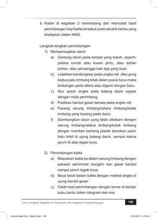 b. Kader di kegiatan 2 menimbang dan mencatat hasil 
penimbangan bayi/balita tersebut pada secarik kertas yang 
diselipkan dalam KMS. 
Langkah-langkah penimbangan: 
1) Mempersiapkan dacin 
a) Gantung dacin pada tempat yang kokoh, seperti: 
pelana rumah atau kusen pintu, atau dahan 
pohon, atau penyangga kaki tiga yang kuat. 
b) Letakkan bandul geser pada angka nol. Jika ujung 
kedua paku timbang tidak dalam posisi lurus maka 
timbangan perlu ditera atau diganti dengan baru. 
c) Atur posisi angka pada batang dacin sejajar 
dengan mata penimbang. 
d) Pastikan bandul geser berada pada angka nol. 
e) Pasang sarung timbang/celana timbang/kotak 
timbang yang kosong pada dacin. 
f) Seimbangkan dacin yang telah dibebani dengan 
sarung timbang/celana timbang/kotak timbang 
dengan memberi kantong plastik berisikan pasir/ 
batu krikil di ujung batang dacin, sampai kedua 
jarum di atas tegak lurus. 
2) Penimbangan balita 
a) Masukkan balita ke dalam sarung timbang dengan 
pakaian seminimal mungkin dan geser bandul 
sampai jarum tegak lurus. 
b) Baca berat badan balita dengan melihat angka di 
ujung bandul geser. 
c) Catat hasil penimbangan dengan benar di kertas/ 
buku bantu dalam kilogram dan ons. 
Lima Langkah Kegiatan di Posyandu dan Kegiatan Pengembangan 145 
kurmod kader final_12des12.indd 145 12/12/2012 5:18:44 
 