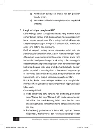d) Kembalikan bandul ke angka nol dan pastikan 
bandul aman. 
e) Keluarkan balita dari sarung/celana timbang/kotak 
timbang. 
3. Langkah ketiga; pengisian KMS 
Kartu Menuju Sehat (KMS) adalah kartu yang memuat kurva 
pertumbuhan normal anak berdasarkan indeks antropometri 
berat badan menurut umur. Pada setiap hari buka Posyandu, 
kader diharapkan dapat mengisi KMS dalam buku KIA seluruh 
anak yang datang dan ditimbang. 
KMS ini menjadi penting karena merupakan salah satu alat 
pemantau pertumbuhan anak. Selain mampu mengisi, kader 
diharapkan juga mampu membaca atau menilai grafik yang 
terbuat dari hasil penimbangan anak setiap bulan sehingga ia 
dapat memberikan penilaian apakah anak bertumbuh dengan 
baik atau kurang baik. Jika anak bertumbuh baik. Berikan 
pujian kepada Ibu serta ingatkan untuk menimbang anaknya 
di Posyandu pada bulan berikutnya. Bila pertumbuhan anak 
kurang baik, perlu dirujuk kepada petugas kesehatan. 
Untuk itu, kader perlu memperhatikan cara mengisi dan 
membaca KMS yang benar agar pengambilan keputusan agar 
tidak salah. 
Cara mengisi KMS: 
a. Pada balita yang baru pertama kali ditimbang, perhatikan 
isian “Nama Ibu” dan “Nama Anak” pada sampul depan 
buku KIA. Jika masih kosong, isilah nama ibu dan nama 
anak dengan jelas. Tambahkan nama panggilan/nama kecil 
jika ada. 
b. Perhatikan juga halaman iv buku KIA, apakah “Nomor 
Registrasi”, “Nomor Urut” dan “Identitas Keluarga” sudah 
146 Lima Langkah Kegiatan di Posyandu dan Kegiatan Pengembangan 
kurmod kader final_12des12.indd 146 12/12/2012 5:18:44 
 