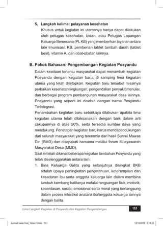5. Langkah kelima: pelayanan kesehatan 
Khusus untuk kegiatan ini utamanya hanya dapat dilakukan 
oleh petugas kesehatan, bidan, atau Petugas Lapangan 
Keluarga Berencana (PL KB) yang memberikan layanan antara 
lain Imunisasi, KB, pemberian tablet tambah darah (tablet 
besi), vitamin A, dan obat-obatan lainnya. 
B. Pokok Bahasan: Pengembangan Kegiatan Posyandu 
Dalam keadaan tertentu masyarakat dapat menambah kegiatan 
Posyandu dengan kegiatan baru, di samping lima kegiatan 
utama yang telah ditetapkan. Kegiatan baru tersebut misalnya 
perbaikan kesehatan lingkungan, pengendalian penyakit menular, 
dan berbagai program pembangunan masyarakat desa lainnya. 
Posyandu yang seperti ini disebut dengan nama Posyandu 
Terintegrasi. 
Penambahan kegiatan baru sebaiknya dilakukan apabila lima 
kegiatan utama telah dilaksanakan dengan baik dalam arti 
cakupannya di atas 50%, serta tersedia sumber daya yang 
mendukung. Penetapan kegiatan baru harus mendapat dukungan 
dari seluruh masyarakat yang tercermin dari hasil Survei Mawas 
Diri (SMD) dan disepakati bersama melalui forum Musyawarah 
Masyarakat Desa (MMD). 
Saat ini telah dikenal beberapa kegiatan tambahan Posyandu yang 
telah diselenggarakan antara lain: 
1. Bina Keluarga Balita yang selanjutnya disingkat BKB 
adalah upaya peningkatan pengetahuan, keterampilan dan 
kesadaran ibu serta anggota keluarga lain dalam membina 
tumbuh kembang balitanya melalui rangsangan fisik, motorik, 
kecerdasan, sosial, emosional serta moral yang berlangsung 
dalam proses interaksi anatara ibu/anggota keluarga lainnya 
dengan balita. 
Lima Langkah Kegiatan di Posyandu dan Kegiatan Pengembangan 151 
kurmod kader final_12des12.indd 151 12/12/2012 5:18:45 
 