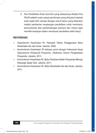 2. Pos Pendidikan Anak Usia Dini yang selanjutnya disebut Pos 
PAUD adalah suatu upaya pembinaan yang ditujukan kepada 
anak sejak lahir sampai dengan usia 6 tahun yang dilakukan 
melalui pemberian rangsangan pendidikan untuk membantu 
pertumbuhan dan perkembangan jasmani dan rohani agar 
memiliki kesiapan dalam memasuki pendidikan lebih lanjut. 
REFERENSI 
● Departemen Kesehatan RI, Petunjuk Teknis Penggunaan Buku 
Kesehatan Ibu dan Anak, Jakarta, 2009. 
● Kementerian Kesehatan RI bekerja sama dengan Kelompok Kerja 
Operasional (Pokjanal) Posyandu, Pedoman Umum Pengelolaan 
Posyandu, Jakarta, 2011. 
● Kementerian Kesehatan RI, Buku Panduan Kader Posyandu Menuju 
Keluarga Sadar Gizi, Jakarta, 2011. 
● Kementerian Kesehatan RI, Buku Kesehatan Ibu dan Anak, Jakarta, 
2011. 
152 Lima Langkah Kegiatan di Posyandu dan Kegiatan Pengembangan 
kurmod kader final_12des12.indd 152 12/12/2012 5:18:45 
 