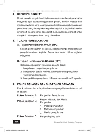 I. DESKRIPSI SINGKAT 
Modul metode penyuluhan ini disusun untuk membekali para kader 
Posyandu agar dapat menggunakan pesan, memilih metode dan 
media penyuluhan yang tepat guna dan tepat sasaran sehingga pesan 
penyuluhan yang disampaikan kepada masyarakat dapat diterima dan 
dimengerti secara benar dan dapat memotivasi masyarakat untuk 
mengikuti pesan penyuluhan yang dianjurkan. 
II. TUJUAN PEMBELAJARAN 
A. Tujuan Pembelajaran Umum (TPU) 
Setelah pembelajaran ini selesai, peserta mampu melaksanakan 
penyuluhan dalam kegiatan Posyandu maupun di luar kegiatan 
Posyandu. 
B. Tujuan Pembelajaran Khusus (TPK) 
Setelah pembelajaran ini selesai, peserta dapat: 
1. Menjelaskan pengertian penyuluhan. 
2. Menjelaskan pesan, metode, dan media untuk penyuluhan 
yang harus disampaikan. 
3. Mempraktikan penyuluhan di Posyandu dan di luar Posyandu. 
I. POKOK BAHASAN DAN SUB-POKOK BAHASAN 
Pokok bahasan dan sub-pokok bahasan yang dibahas dalam modul 
ini adalah: 
Pokok Bahasan A: Pengertian Penyuluhan 
Pokok Bahasan B: Pesan, Metode, dan Media 
Penyuluhan 
1. Pesan penyuluhan 
2. Metode penyuluhan 
3. Media penyuluhan 
Pokok Bahasan C: Penyuluh yang baik 
154 Penyuluhan Pada Kegiatan Posyandu 
kurmod kader final_12des12.indd 154 12/12/2012 5:18:45 
 