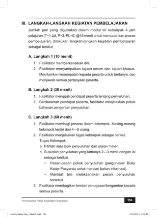 II. LANGKAH-LANGKAH KEGIATAN PEMBELAJARAN 
Jumlah jam yang digunakan dalam modul ini sebanyak 4 jam 
pelajaran (T=1 Jpl, P=3, PL=0) @45 menit untuk memudahkan proses 
pembelajaran, dilakukan langkah-langkah kegiatan pembelajaran 
sebagai berikut. 
A. Langkah 1 (10 menit) 
1. Fasilitator memperkenalkan diri. 
2. Fasilitator menyampaikan tujuan umum dan tujuan khusus. 
Memberikan kesempatan kepada peserta untuk bertanya, dan 
menjawab semua pertanyaan peserta. 
B. Langkah 2 (30 menit) 
1. Fasilitator menggali pendapat peserta tentang penyuluhan. 
2. Berdasarkan pendapat peserta, fasilitator menjelaskan pokok 
bahasan pengertian penyuluhan. 
C. Langkah 3 (60 menit) 
1. Fasilitator membagi peserta dalam kelompok. Masing-masing 
kelompok terdiri dari 4—5 orang. 
2. Fasilitator menjelaskan tugas kelompok sebagai berikut. 
Tugas Kelompok 
a. Pilihlah satu topik penyuluhan dari uraian materi. 
b. Susunlah penyuluhan yang lamanya 2—3 menit dengan isi 
sebagai berikut. 
• Pesan-pesan pokok penyuluhan (per­gunakan 
Buku 
Kader Posyandu untuk mencari bahan informasi). 
• Manfaat bila melaksanakan pesan pe­nyuluhan 
tersebut. 
3. Fasilitator membagikan lembar penugasan/bergambar kepada 
semua peserta. 
Penyuluhan Pada Kegiatan Posyandu 155 
kurmod kader final_12des12.indd 155 12/12/2012 5:18:46 
 