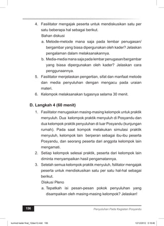 4. Fasilitator mengajak peserta untuk mendiskusikan satu per 
satu beberapa hal sebagai berikut. 
Bahan diskusi 
a. Metode-metode mana saja pada lembar penugasan/ 
bergambar yang biasa dipergunakan oleh kader? Jelaskan 
pengalaman dalam melaksanakannya. 
b. Media-media mana saja pada lembar penugasan/bergambar 
yang biasa dipergunakan oleh kader? Jelaskan cara 
penggunaannya. 
5. Fasilitator menjelaskan pengertian, sifat dan manfaat metode 
dan media penyuluhan dengan mengacu pada uraian 
materi. 
6. Kelompok melaksanakan tugasnya selama 30 menit. 
D. Langkah 4 (60 menit) 
1. Fasilitator menugaskan masing-masing kelompok untuk praktik 
menyuluh. Dua kelompok praktik menyuluh di Posyandu dan 
dua kelompok praktik penyuluhan di luar Posyandu (kunjungan 
rumah). Pada saat kompok melakukan simulasi praktik 
menyuluh, kelompok lain berperan sebagai ibu-ibu peserta 
Posyandu, dan seorang peserta dari anggota kelompok lain 
mengamati. 
2. Setiap kelompok selesai praktik, peserta dari kelompok lain 
diminta menyampaikan hasil pengamatannya. 
3. Setelah semua kelompok praktik menyuluh, fsilitator mengajak 
peserta untuk mendiskusikan satu per satu hal-hal sebagai 
berikut. 
Diskusi Pleno 
a. Tepatkah isi pesan-pesan pokok penyuluhan yang 
disampaikan oleh masing-masing kelompok? Jelaskan! 
156 Penyuluhan Pada Kegiatan Posyandu 
kurmod kader final_12des12.indd 156 12/12/2012 5:18:46 
 
