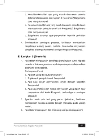 b. Kesulitan-kesulitan apa yang masih dirasakan peserta 
dalam melaksanakan penyuluhan di Posyandu? Bagaimana 
cara mengatasinya? 
c. Kesulitan-kesulitan apa yang masih dirasakan peserta dalam 
melaksanakan penyuluhan di luar Posyandu? Bagaimana 
cara mengatasinya? 
d. Bagaimana caranya agar penyuluhan menarik perhatian 
sasaran? 
4. Berdasarkan pendapat peserta, fasilitator memberikan 
penjelasan tentang pesan, metode, dan media penyuluhan 
yang bisa disampaikan terkait dengan kegiatan Posyandu. 
E. Langkah 5 (20 menit) 
1. Fasilitator mengajukan beberapa pertanyaan kunci kepada 
peserta untuk mengevaluasi apakah proses pembelajaran bisa 
dipahami oleh peserta. 
Pertanyaan Kunci 
a. Apakah yang disebut penyuluhan? 
b. Topik-topik penyuluhan di Posyandu? 
c. Apa saja pesan penyuluhan terkait dengan kegiatan 
Posyandu? 
d. Apa saja metode dan media penyuluhan yang dipilih agar 
penyuluhan oleh kader Posyandu berhasil guna dan tepat 
sasaran? 
2. Apabila masih ada hal yang perlu dijelaskan, fasilitator 
memberikan kepada peserta dengan mengacu pada uraian 
materi. 
3. Fasilitator merangkum dan menutup sesi pembelajaran ini. 
Penyuluhan Pada Kegiatan Posyandu 157 
kurmod kader final_12des12.indd 157 12/12/2012 5:18:46 
 