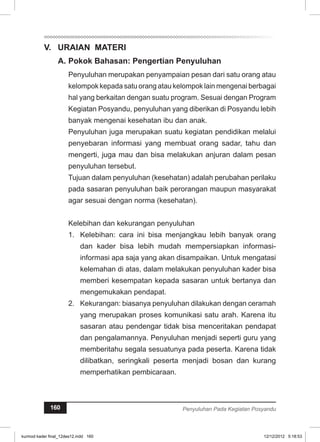 V. URAIAN MATERI 
A. Pokok Bahasan: Pengertian Penyuluhan 
Penyuluhan merupakan penyampaian pesan dari satu orang atau 
kelompok kepada satu orang atau kelompok lain mengenai berbagai 
hal yang berkaitan dengan suatu program. Sesuai dengan Program 
Kegiatan Posyandu, penyuluhan yang diberikan di Posyandu lebih 
banyak mengenai kesehatan ibu dan anak. 
Penyuluhan juga merupakan suatu kegiatan pendidikan melalui 
penyebaran informasi yang membuat orang sadar, tahu dan 
mengerti, juga mau dan bisa melakukan anjuran dalam pesan 
penyuluhan tersebut. 
Tujuan dalam penyuluhan (kesehatan) adalah perubahan perilaku 
pada sasaran penyuluhan baik perorangan maupun masyarakat 
agar sesuai dengan norma (kesehatan). 
Kelebihan dan kekurangan penyuluhan 
1. Kelebihan: cara ini bisa menjangkau lebih banyak orang 
dan kader bisa lebih mudah mempersiapkan informasi-informasi 
apa saja yang akan disampaikan. Untuk mengatasi 
kelemahan di atas, dalam melakukan penyuluhan kader bisa 
memberi kesempatan kepada sasaran untuk bertanya dan 
mengemukakan pendapat. 
2. Kekurangan: biasanya penyuluhan dilakukan dengan ceramah 
yang merupakan proses komunikasi satu arah. Karena itu 
sasaran atau pendengar tidak bisa menceritakan pendapat 
dan pengalamannya. Penyuluhan menjadi seperti guru yang 
memberitahu segala sesuatunya pada peserta. Karena tidak 
dilibatkan, seringkali peserta menjadi bosan dan kurang 
memperhatikan pembicaraan. 
160 Penyuluhan Pada Kegiatan Posyandu 
kurmod kader final_12des12.indd 160 12/12/2012 5:18:53 
 