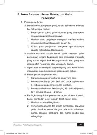 B. Pokok Bahasan : Pesan, Metode, dan Media 
Penyuluhan 
1. Pesan penyuluhan 
a. Dalam menyusun pesan penyuluhan, sebaiknya memuat 
hal-hal sebagai berikut. 
1) Pesan-pesan pokok: yaitu informasi yang diharapkan 
sasaran mau melaksanakannya. 
2) Manfaat: yaitu penjelasan mengenai manfaat apabila 
sasaran melaksanakan pesan-pesan itu. 
3) Akibat: yaitu penjelasan mengenai apa akibatnya 
apabila hal itu tidak dilaksanakan. 
b. Apabila masalah sudah terjadi pada sasaran: yaitu 
penjelasan tentang bagaimana cara mengatasi masalah 
yang sudah terjadi, baik keluarga sendiri atau yang bisa 
dibantu oleh Posyandu, atau yang perlu dirujuk. 
c. Agar kader bisa menjadi penyuluh yang baik, kader harus 
menguasai materi-materi dan pesan-pesan pokok. 
d. Pesan pokok penyuluhan yaitu: 
1) Cara memantau pertumbuhan anak yang baik. 
2) Pemberian ASI saja (ASI Eksklusif) untuk bayi berusia 
0—6 bulan atau pentingnya ASI eksklusif. 
3) Pemberian Makanan Pendamping ASI (MP-ASI) untuk 
bayi berusia 6 bulan — 2 tahun. 
e. Peningkatan gizi dan pemberian kapsul Vitamin A untuk 
balita, pemberlan tablet tambah darah (tablet besi) 
1) Manfaat imunisasi bagi balita. 
2) Perkembangan anak dan latihan (bimbingan) apa yang 
perlu diberikan sesuai dengan usia anak, misalnya: 
latihan berjalan, berbicara, dan mandi sendiri dan 
sebagainya. 
Penyuluhan Pada Kegiatan Posyandu 161 
kurmod kader final_12des12.indd 161 12/12/2012 5:18:53 
 