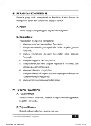 II. PERAN DAN KOMPETENSI 
Peserta yang telah menyelesaikan Pelatihan Kader Posyandu 
mempunyai peran dan kompetensi sebagai berikut. 
A. Peran 
Kader sebagai penyelenggara kegiatan di Posyandu. 
B. Kompetensi 
Peserta latih mempunyai kompetensi: 
1. Mampu memahami pengelolaan Posyandu. 
2. Mampu memahami tugas-tugas kader dalam penyelenggaraan 
Posyandu. 
3. Mampu memahami masalah kesehatan pada sasaran 
Posyandu. 
4. Mampu menggerakkan masyarakat. 
5. Mampu melakukan lima langkah kegiatan di Posyandu dan 
kegiatan pengembangannya. 
6. Mampu melakukan penyuluhan. 
7. Mampu melaksanakan pencatatan dan pelaporan Posyandu 
(Sistem Informasi Posyandu). 
8. Mampu menyusun rencana tindak lanjut. 
IV. TUJUAN PELATIHAN 
A. Tujuan Umum 
Setelah selesai pelatihan, peserta mampu menyelenggarakan 
kegiatan Posyandu. 
B. Tujuan Khusus 
Setelah selesai pelatihan, peserta mampu: 
Kurikulum Pelatihan Kader Posyandu 3 
kurmod kader final_12des12.indd 3 12/12/2012 5:18:00 
 