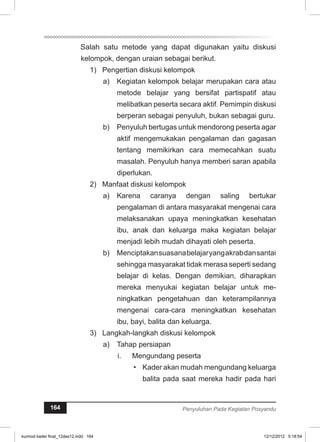 Salah satu metode yang dapat digunakan yaitu diskusi 
kelompok, dengan uraian sebagai berikut. 
1) Pengertian diskusi kelompok 
a) Kegiatan kelompok belajar merupakan cara atau 
metode belajar yang bersifat partispatif atau 
melibatkan peserta secara aktif. Pemimpin diskusi 
berperan sebagai penyuluh, bukan sebagai guru. 
b) Penyuluh bertugas untuk mendorong peserta agar 
aktif mengemukakan pengalaman dan gagasan 
tentang memikirkan cara memecahkan suatu 
masalah. Penyuluh hanya memberi saran apabila 
diperlukan. 
2) Manfaat diskusi kelompok 
a) Karena caranya dengan saling bertukar 
pengalaman di antara masyarakat mengenai cara 
melaksanakan upaya meningkatkan kesehatan 
ibu, anak dan keluarga maka kegiatan belajar 
menjadi lebih mudah dihayati oleh peserta. 
b) Menciptakan suasana belajar yang akrab dan santai 
sehingga masyarakat tidak merasa seperti sedang 
belajar di kelas. Dengan demikian, diharapkan 
mereka menyukai kegiatan belajar untuk me­ningkatkan 
pengetahuan dan keterampilannya 
mengenai cara-cara meningkatkan kesehatan 
ibu, bayi, balita dan keluarga. 
3) Langkah-langkah diskusi kelompok 
a) Tahap persiapan 
i. Mengundang peserta 
• Kader akan mudah mengundang keluarga 
balita pada saat mereka hadir pada hari 
164 Penyuluhan Pada Kegiatan Posyandu 
kurmod kader final_12des12.indd 164 12/12/2012 5:18:54 
 