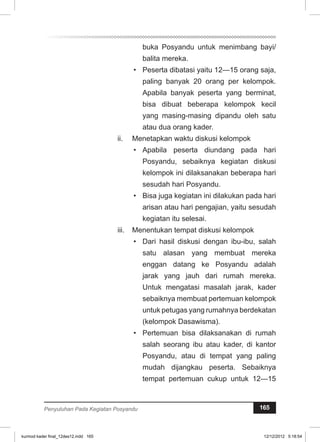 buka Posyandu untuk menimbang bayi/ 
balita mereka. 
• Peserta dibatasi yaitu 12—15 orang saja, 
paling banyak 20 orang per kelompok. 
Apabila banyak peserta yang berminat, 
bisa dibuat beberapa kelompok kecil 
yang masing-masing dipandu oleh satu 
atau dua orang kader. 
ii. Menetapkan waktu diskusi kelompok 
• Apabila peserta diundang pada hari 
Posyandu, sebaiknya kegiatan diskusi 
kelompok ini dilaksanakan beberapa hari 
sesudah hari Posyandu. 
• Bisa juga kegiatan ini dilakukan pada hari 
arisan atau hari pengajian, yaitu sesudah 
kegiatan itu selesai. 
iii. Menentukan tempat diskusi kelompok 
• Dari hasil diskusi dengan ibu-ibu, salah 
satu alasan yang membuat mereka 
enggan datang ke Posyandu adalah 
jarak yang jauh dari rumah mereka. 
Untuk mengatasi masalah jarak, kader 
sebaiknya membuat pertemuan kelompok 
untuk petugas yang rumahnya berdekatan 
(kelompok Dasawisma). 
• Pertemuan bisa dilaksanakan di rumah 
salah seorang ibu atau kader, di kantor 
Posyandu, atau di tempat yang paling 
mudah dijangkau peserta. Sebaiknya 
tempat pertemuan cukup untuk 12—15 
Penyuluhan Pada Kegiatan Posyandu 165 
kurmod kader final_12des12.indd 165 12/12/2012 5:18:54 
 