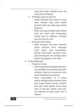 orang bisa duduk melingkar tanpa ada 
yang duduk di belakang. 
iv. Pembagian tugas tim penyuluh 
• Apabila kelompok akan dipandu 2 orang 
kader, tentukan siapa yang menjadi 
penyuluh utama dan siapa yang menjadi 
pengamat. 
• Kader perlu juga membagi tugas tentang 
siapa dan kapan akan mengundang 
kembali para ibu. Misalnya: undangan 
lisan dari mulut ke mulut. 
v. Persiapan materi belajar 
• Kader Posyandu yang akan memandu 
diskusi kelompok harus menguasai 
materi diskusi yang bersangkutan. 
Bacalah bahan-bahan mengenai materi 
yang bersangkutan dari berbagai bahan 
bacaan dan pegangan untuk kader. 
b) Tahap pelaksanaan 
i. Pengaturan tempat 
• Kader mengatur tempat belajar sedemikian 
rupa sehingga semua peserta bisa duduk 
melingkar, tanpa ada seorang pun yang 
duduk di belakang orang lainnya. 
• Kader menempatkan diri di antara 
peserta sehingga terlihat membaur tanpa 
jarak dengan peserta lainnya. Suasana 
akan lebih santai apabila semua orang 
duduk di atas tikar. Apabila cuaca baik, 
bisa dilakukan di bawah pohon atau di 
halaman. 
166 Penyuluhan Pada Kegiatan Posyandu 
kurmod kader final_12des12.indd 166 12/12/2012 5:18:54 
 