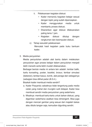 ii. Pelaksanaan kegiatan diskusi 
• Kader memandu kegiatan belajar sesuai 
dengan topik yang sudah dipersiapkan. 
• Kader menggunakan media untuk 
membantu proses diskusi. 
• Disarankan agar diskusi dilaksanakan 
paling lama 1 jam. 
• Kegiatan diskusi ditutup dengan 
rangkuman dan kesimpulan diskusi. 
c) Tahap sesudah pelaksanaan 
Mencatat hasil kegiatan pada buku bantuan 
kader. 
3. Media penyuluhan 
Media penyuluhan adalah alat bantu dalam melakukan 
penyuluhan agar proses belajar dalam penyuluhan menjadi 
lebih menarik serta lebih mudah dilaksanakan. 
Berbagai bentuk media ini antara lain adalah: lembar balik, 
kartu konseling, poster, booklet, brosur, lembar simulasi 
(beberan), lembar kasus, komik, alat peraga dan sebagainya 
(sebagian bisa dilihat pada LB.5.4.). 
Bisakah kader membuat media sendiri? 
a. Kader Posyandu sebaiknya tidak tergantung pada media 
cetak yang mahal dan mungkin sulit didapat. Kader bisa 
membuat sendiri media penyuluhan yang sederhana. 
b. Misalnya: membuat kartu-kartu untuk bahan diskusi, yang 
digambar sederhana asalkan bisa dimengerti. Bisa juga 
dengan mencari gambar yang sesuai dari majalah bekas 
atau ditulis tangan saja, kemudian digunting sendiri. 
Penyuluhan Pada Kegiatan Posyandu 167 
kurmod kader final_12des12.indd 167 12/12/2012 5:18:54 
 