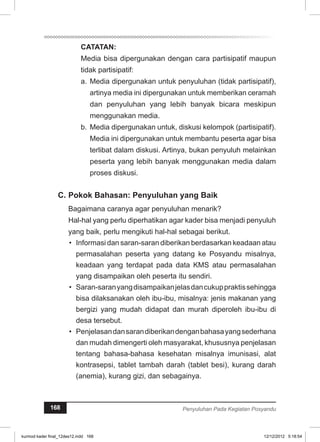 CATATAN: 
Media bisa dipergunakan dengan cara partisipatif maupun 
tidak partisipatif: 
a. Media dipergunakan untuk penyuluhan (tidak partisipatif), 
artinya media ini dipergunakan untuk memberikan ceramah 
dan penyuluhan yang lebih banyak bicara meskipun 
menggunakan media. 
b. Media dipergunakan untuk, diskusi kelompok (partisipatif). 
Media ini dipergunakan untuk membantu peserta agar bisa 
terlibat dalam diskusi. Artinya, bukan penyuluh melainkan 
peserta yang lebih banyak menggunakan media dalam 
proses diskusi. 
C. Pokok Bahasan: Penyuluhan yang Baik 
Bagaimana caranya agar penyuluhan menarik? 
Hal-hal yang perlu diperhatikan agar kader bisa menjadi penyuluh 
yang baik, perlu mengikuti hal-hal sebagai berikut. 
• Informasi dan saran-saran diberikan ber­dasarkan 
keadaan atau 
permasalahan peserta yang datang ke Posyandu misalnya, 
keadaan yang terdapat pada data KMS atau permasalahan 
yang disampaikan oleh peserta itu sendiri. 
• Saran-saran yang disampaikan jelas dan cukup praktis sehingga 
bisa dilaksanakan oleh ibu-ibu, misalnya: jenis makanan yang 
bergizi yang mudah didapat dan murah diperoleh ibu-ibu di 
desa tersebut. 
• Penjelasan dan saran diberikan dengan bahasa yang sederhana 
dan mudah dimengerti oleh masyarakat, khususnya penjelasan 
tentang bahasa-bahasa kesehatan misalnya imunisasi, alat 
kontrasepsi, tablet tambah darah (tablet besi), kurang darah 
(anemia), kurang gizi, dan sebagainya. 
168 Penyuluhan Pada Kegiatan Posyandu 
kurmod kader final_12des12.indd 168 12/12/2012 5:18:54 
 