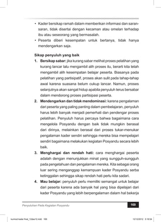 • Kader bersikap ramah dalam memberikan informasi dan saran-saran, 
tidak disertai dengan kecaman atau omelan terhadap 
ibu atau seseorang yang bermasalah. 
• Peserta diberi kesempatan untuk bertanya, tidak hanya 
mendengarkan saja. 
Sikap penyuluh yang baik 
1. Bersikap sabar: jika kurang sabar melihat proses pelatihan yang 
kurang lancar lalu mengambil alih proses itu, berarti kita tetah 
mengambil alih kesempatan belajar peserta. Biasanya pada 
pelatihan yang partisipatif, proses akan sulit pada tahap-tahap 
awal karena suasana belum cukup lancar. Namun, proses 
selanjutnya akan sangat hidup apabila penyuluh terus bersabar 
dalam mendorong proses partisipasi peserta. 
2. Mendengarkan dan tidak mendominasi: karena pengalaman 
dari peserta yang paling panting dalam pembelajaran, penyuluh 
harus lebih banyak menjadi pemerhati dan pendengar proses 
pelatihan. Penyuluh harus percaya bahwa bagaimana cara 
mengelola Posyandu dengan baik tidak mungkin berasal 
dari dirinya, melainkan berasal dari proses tukar-menukar 
pengalaman kader sendiri sehingga mereka bisa mempelajari 
sendiri bagaimana melakukan kegiatan Posyandu secara lebih 
baik. 
3. Menghargai dan rendah hati: cara menghargai peserta 
adalah dengan menunjukkan minat yang sungguh-sungguh 
pada pengetahuan dan pengalaman mereka. Kita sebagai orang 
luar sering menganggap kemampuan kader Posyandu serba 
ketinggalan sehingga sikap rendah hati perlu kita sadari. 
4. Mau belajar: penyuluh perlu memiliki semangat untuk belajar 
dari peserta karena ada banyak hal yang bisa dipelajari dari 
kader Posyandu yang lebih berpengalaman dalam hal bekerja 
Penyuluhan Pada Kegiatan Posyandu 169 
kurmod kader final_12des12.indd 169 12/12/2012 5:18:54 
 