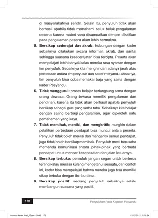 di masyarakatnya sendiri. Selain itu, penyuluh tidak akan 
berhasil apabila tidak memahami seluk beluk pengalaman 
peserta karena materi yang disampaikan dengan dikaitkan 
pada pengalaman peserta akan lebih bermakna. 
5. Bersikap sederajat dan akrab: hubungan dengan kader 
sebaiknya dilakukan secara informal, akrab, dan santai 
sehingga suasana kesederajatan bisa tercipta. Peserta akan 
mempelajari lebih banyak kalau mereka rasa nyaman dengan 
tim penyuluh. Sebaiknya kita menghindari adanya jarak atau 
perbedaan antara tim penyuluh dan kader Posyandu. Misalnya, 
tim penyuluh bisa coba memakai baju yang sama dengan 
kader Posyandu. 
6. Tidak menggurui: proses belajar berlangsung sama dengan 
orang dewasa. Orang dewasa memiliki pengalaman dan 
pendirian, karena itu tidak akan berhasil apabila penyuluh 
bersikap sebagai guru yang serba tabu. Sebaiknya kita belajar 
dengan saling berbagi pengalaman, agar diperoleh satu 
pemahaman yang kaya. 
7. Tidak memihak, menilai, dan mengkritik: mungkin dalam 
pelatihan perbedaan pendapat bisa muncul antara peserta. 
Penyuluh tidak boleh menilai dan mengeritik semua pendapat, 
juga tidak boleh bersikap memihak. Penyuluh mesti berusaha 
memandu komunikasi antara pihak-pihak yang berbeda 
pendapat untuk mencari kesepakatan dan jaian keluarnya. 
8. Bersikap terbuka: penyuluh jangan segan untuk berterus 
terang kalau merasa kurang mengetahui sesuatu, dari contoh 
ini, kader bisa mempelajari bahwa mereka juga bisa memiliki 
sikap terbuka dengan ibu-ibu desa. 
9. Bersikap positif: seorang penyuluh sebaiknya selalu 
membangun suasana yang positif. 
170 Penyuluhan Pada Kegiatan Posyandu 
kurmod kader final_12des12.indd 170 12/12/2012 5:18:54 
 