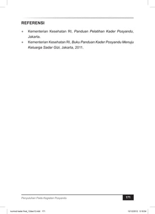 REFERENSI 
● Kementerian Kesehatan RI, Panduan Pelatihan Kader Posyandu, 
Jakarta. 
● Kementerian Kesehatan RI, Buku Panduan Kader Posyandu Menuju 
Keluarga Sadar Gizi, Jakarta, 2011. 
Penyuluhan Pada Kegiatan Posyandu 171 
kurmod kader final_12des12.indd 171 12/12/2012 5:18:54 
 