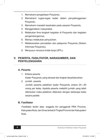 1. Memahami pengelolaan Posyandu. 
2. Memahami tugas-tugas kader dalam penyelenggaraan 
Posyandu. 
3. Memahami masalah kesehatan pada sasaran Posyandu. 
4. Menggerakkan masyarakat. 
5. Melakukan lima langkah kegiatan di Posyandu dan kegiatan 
pengembangannya. 
6. Mampu melakukan penyuluhan. 
7. Melaksanakan pencatatan dan pelaporan Posyandu (Sistem 
Informasi Posyandu). 
8. Menyusun rencana tindak lanjut (RTL). 
V. PESERTA, FASILITATOR, NARASUMBER, DAN 
PENYELENGARA 
A. Peserta 
1. Kriteria peserta 
Kader Posyandu yang berasal dari tingkat desa/kelurahan. 
2. Jumlah peserta 
Jumlah peserta pelatihan kader Posyandu antara 24—30 
orang per kelas. Apabila peserta melebihi jumlah yang telah 
ditentukan maka pelatihan dilakukan dengan beberapa kelas 
secara paralel. 
B. Fasilitator 
Fasilitator terdiri atas: anggota tim penggerak PKK Provinsi, 
Kabupaten/Kota, dan Dinas terkait di Tingkat Provinsi dan Kabupaten/ 
Kota. 
4 Kurikulum Pelatihan Kader Posyandu 
kurmod kader final_12des12.indd 4 12/12/2012 5:18:00 
 