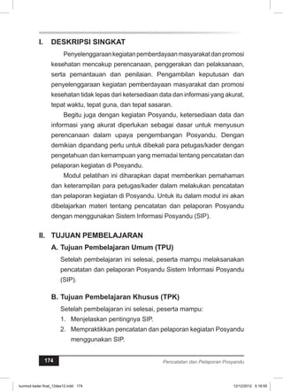 I. DESKRIPSI SINGKAT 
Penyelenggaraan kegiatan pemberdayaan masyarakat dan promosi 
kesehatan mencakup perencanaan, penggerakan dan pelaksanaan, 
serta pemantauan dan penilaian. Pengambilan keputusan dan 
penyelenggaraan kegiatan pemberdayaan masyarakat dan promosi 
kesehatan tidak lepas dari ketersediaan data dan informasi yang akurat, 
tepat waktu, tepat guna, dan tepat sasaran. 
Begitu juga dengan kegiatan Posyandu, ketersediaan data dan 
informasi yang akurat diperlukan sebagai dasar untuk menyusun 
perencanaan dalam upaya pengembangan Posyandu. Dengan 
demikian dipandang perlu untuk dibekali para petugas/kader dengan 
pengetahuan dan kemampuan yang memadai tentang pencatatan dan 
pelaporan kegiatan di Posyandu. 
Modul pelatihan ini diharapkan dapat memberikan pemahaman 
dan keterampilan para petugas/kader dalam melakukan pencatatan 
dan pelaporan kegiatan di Posyandu. Untuk itu dalam modul ini akan 
dibelajarkan materi tentang pencatatan dan pelaporan Posyandu 
dengan menggunakan Sistem Informasi Posyandu (SIP). 
II. TUJUAN PEMBELAJARAN 
A. Tujuan Pembelajaran Umum (TPU) 
Setelah pembelajaran ini selesai, peserta mampu melaksanakan 
pencatatan dan pelaporan Posyandu Sistem Informasi Posyandu 
(SIP). 
B. Tujuan Pembelajaran Khusus (TPK) 
Setelah pembelajaran ini selesai, peserta mampu: 
1. Menjelaskan pentingnya SIP. 
2. Mempraktikkan pencatatan dan pelaporan kegiatan Posyandu 
menggunakan SIP. 
174 Pencatatan dan Pelaporan Posyandu 
kurmod kader final_12des12.indd 174 12/12/2012 5:18:55 
 