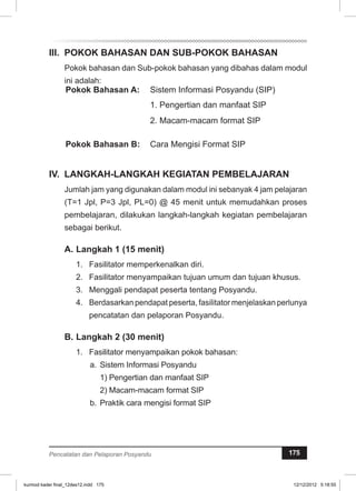 II. POKOK BAHASAN DAN SUB-POKOK BAHASAN 
Pokok bahasan dan Sub-pokok bahasan yang dibahas dalam modul 
ini adalah: 
Pokok Bahasan A: Sistem Informasi Posyandu (SIP) 
1. Pengertian dan manfaat SIP 
2. Macam-macam format SIP 
Pokok Bahasan B: Cara Mengisi Format SIP 
IV. LANGKAH-LANGKAH KEGIATAN PEMBELAJARAN 
Jumlah jam yang digunakan dalam modul ini sebanyak 4 jam pelajaran 
(T=1 Jpl, P=3 Jpl, PL=0) @ 45 menit untuk memudahkan proses 
pembelajaran, dilakukan langkah-langkah kegiatan pembelajaran 
sebagai berikut. 
A. Langkah 1 (15 menit) 
1. Fasilitator memperkenalkan diri. 
2. Fasilitator menyampaikan tujuan umum dan tujuan khusus. 
3. Menggali pendapat peserta tentang Posyandu. 
4. Berdasarkan pendapat peserta, fasilitator menjelaskan perlunya 
pencatatan dan pelaporan Posyandu. 
B. Langkah 2 (30 menit) 
1. Fasilitator menyampaikan pokok bahasan: 
a. Sistem Informasi Posyandu 
1) Pengertian dan manfaat SIP 
2) Macam-macam format SIP 
b. Praktik cara mengisi format SIP 
Pencatatan dan Pelaporan Posyandu 175 
kurmod kader final_12des12.indd 175 12/12/2012 5:18:55 
 