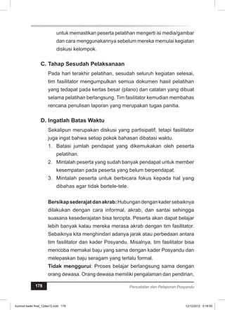 untuk memastikan peserta pelatihan mengerti isi media/gambar 
dan cara menggunakannya sebelum mereka memulai kegiatan 
diskusi kelompok. 
C. Tahap Sesudah Pelaksanaan 
Pada hari terakhir pelatihan, sesudah seluruh kegiatan selesai, 
tim fasilitator mengumpulkan semua dokumen hasil pelatihan 
yang tedapat pada kertas besar (plano) dan catatan yang dibuat 
selama pelatihan berlangsung. Tim fasilitator kemudian membahas 
rencana penulisan laporan yang merupakan tugas panitia. 
D. Ingatlah Batas Waktu 
Sekalipun merupakan diskusi yang partisipatif, tetapi fasilitator 
juga ingat bahwa setiap pokok bahasan dibatasi waktu. 
1. Batasi jumlah pendapat yang dikemukakan oleh peserta 
pelatihan. 
2. Mintalah peserta yang sudah banyak pendapat untuk member 
kesempatan pada peserta yang belum berpendapat. 
3. Mintalah peserta untuk berbicara fokus kepada hal yang 
dibahas agar tidak bertele-tele. 
Bersikap sederajat dan akrab: Hubungan dengan kader sebaiknya 
dilakukan dengan cara informal, akrab, dan santai sehingga 
suasana kesederajatan bisa tercipta. Peserta akan dapat belajar 
lebih banyak kalau mereka merasa akrab dengan tim fasilitator. 
Sebaiknya kita menghindari adanya jarak atau perbedaan antara 
tim fasilitator dan kader Posyandu. Misalnya, tim fasilitator bisa 
mencoba memakai baju yang sama dengan kader Posyandu dan 
melepaskan baju seragam yang terlalu formal. 
Tidak menggurui: Proses belajar berlangsung sama dengan 
orang dewasa. Orang dewasa memiliki pengalaman dan pendirian, 
178 Pencatatan dan Pelaporan Posyandu 
kurmod kader final_12des12.indd 178 12/12/2012 5:18:55 
 