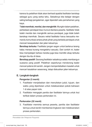 karena itu pelatihan tidak akan berhasil apabila fasilitator bersikap 
sebagai guru yang serba tahu. Sebaiknya kita belajar dengan 
saling berbagi pengalaman, agar diperoleh satu pemahaman yang 
kaya. 
Tidak memihak, menilai, dan mengkritik: Mungkin dalam pelatihan, 
perbedaan pendapat bisa muncul diantara peserta. fasilitator tidak 
boleh menilai dan mengkritik semua pendapat, juga tidak boleh 
bersikap memihak. Secara netral fasilitator harus berusaha me­mandu 
komunikasi antara pihak-pihak yang berbeda pendapat untuk 
mencari kesepakatan dan jalan keluarnya. 
Bersikap terbuka: Fasilitator jangan segan untuk berterus terang 
kalau merasa kurang mengetahui sesuatu. Dari contoh ini, kader 
bisa mempelajari bahwa mereka juga bisa memiliki sikap terbuka 
dengan ibu-ibu di desa. 
Bersikap positif: Seorang fasilitator sebaiknya selalu membangun 
suasana yang positif. Pelatihan seperlunya mendorong kader 
mencari potensi diri sendiri. Jangan memperdebatkan masalah untuk 
mencari kesalahan seseorang, tetapi diskusikan jalan keluarnya. 
E. Langkah-langkah 
Pengantar (3 menit) 
1. Fasilitator menjelaskan dan menuliskan judul, tujuan, dan 
waktu yang diperlukan untuk melaksanakan pokok bahasan 
1 di atas papan tulis. 
2. Fasilitator mengajak panitia dan fasilitator lainnya untuk ikut 
terlibat dalam proses perkenalan ini. 
Perkenalan (32 menit) 
3. Fasilitator meminta semua peserta, panitia dan fasilitator 
lainnya untuk berdiri membentuk lingkaran dan melaksanakan 
proses perkenalan. 
Pencatatan dan Pelaporan Posyandu 179 
kurmod kader final_12des12.indd 179 12/12/2012 5:18:55 
 