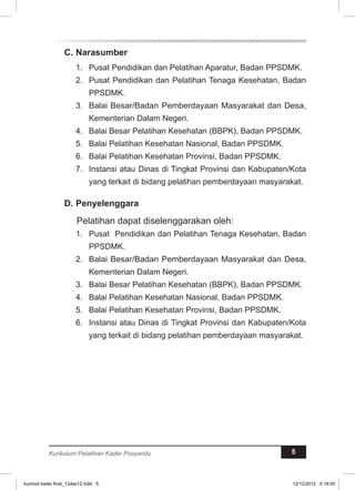 C. Narasumber 
1. Pusat Pendidikan dan Pelatihan Aparatur, Badan PPSDMK. 
2. Pusat Pendidikan dan Pelatihan Tenaga Kesehatan, Badan 
PPSDMK. 
3. Balai Besar/Badan Pemberdayaan Masyarakat dan Desa, 
Kementerian Dalam Negeri. 
4. Balai Besar Pelatihan Kesehatan (BBPK), Badan PPSDMK. 
5. Balai Pelatihan Kesehatan Nasional, Badan PPSDMK. 
6. Balai Pelatihan Kesehatan Provinsi, Badan PPSDMK. 
7. Instansi atau Dinas di Tingkat Provinsi dan Kabupaten/Kota 
yang terkait di bidang pelatihan pemberdayaan masyarakat. 
D. Penyelenggara 
Pelatihan dapat diselenggarakan oleh: 
1. Pusat Pendidikan dan Pelatihan Tenaga Kesehatan, Badan 
PPSDMK. 
2. Balai Besar/Badan Pemberdayaan Masyarakat dan Desa, 
Kementerian Dalam Negeri. 
3. Balai Besar Pelatihan Kesehatan (BBPK), Badan PPSDMK. 
4. Balai Pelatihan Kesehatan Nasional, Badan PPSDMK. 
5. Balai Pelatihan Kesehatan Provinsi, Badan PPSDMK. 
6. Instansi atau Dinas di Tingkat Provinsi dan Kabupaten/Kota 
yang terkait di bidang pelatihan pemberdayaan masyarakat. 
Kurikulum Pelatihan Kader Posyandu 5 
kurmod kader final_12des12.indd 5 12/12/2012 5:18:00 
 