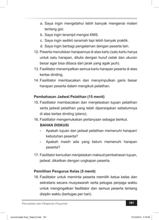 a. Saya ingin mengetahui lebih banyak mengenai materi 
tentang gizi. 
b. Saya ingin terampil mengisi KMS. 
c. Saya ingin sedikit ceramah tapi lebih banyak praktik. 
d. Saya ingin berbagi pengalaman dengan peserta lain. 
12. Peserta menuliskan harapannya di atas kartu (satu kartu hanya 
untuk satu harapan, ditulis dengan huruf cetak dan ukuran 
besar agar bisa dibaca dari jarak yang agak jauh). 
13. Fasilitator menempelkan semua kartu harapan peserta di atas 
kertas dinding. 
14. Fasilitator membacakan dan menyimpulkan garis besar 
harapan peserta dalam mengikuti pelatihan. 
Pembahasan Jadwal Pelatihan (15 menit) 
15. Fasilitator membacakan dan menjelaskan tujuan pelatihan 
serta jadwal pelatihan yang telah dipersiapkan sebelumnya 
di atas kertas dinding (plano). 
16. Fasilitator mengemukakan pertanyaan sebagai berikut. 
BAHAN DISKUSI 
- Apakah tujuan dan jadwal pelatihan memenuhi harapan/ 
kebutuhan peserta? 
- Apakah masih ada yang belum memenuhi harapan 
peserta? 
17. Fasilitator kemudian menjelaskan maksud pembahasan tujuan, 
jadwal, dikaitkan dengan ungkapan peserta. 
Pemilihan Pengurus Kelas (5 menit) 
18. Fasilitator untuk meminta peserta memilih ketua kelas dan 
sekretaris secara musyawarah serta petugas penjaga waktu 
untuk mengingatkan fasilitator dan semua peserta tentang 
disiplin waktu (bertugas per hari). 
Pencatatan dan Pelaporan Posyandu 181 
kurmod kader final_12des12.indd 181 12/12/2012 5:18:55 
 