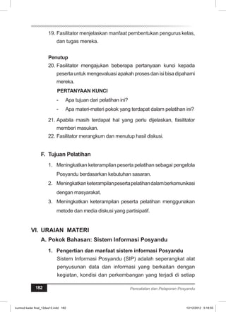 19. Fasilitator menjelaskan manfaat pembentukan pengurus kelas, 
dan tugas mereka. 
Penutup 
20. Fasilitator mengajukan beberapa pertanyaan kunci kepada 
peserta untuk mengevaluasi apakah proses dan isi bisa dipahami 
mereka. 
PERTANYAAN KUNCI 
- Apa tujuan dari pelatihan ini? 
- Apa materi-materi pokok yang terdapat dalam pelatihan ini? 
21. Apabila masih terdapat hal yang perlu dijelaskan, fasilitator 
memberi masukan. 
22. Fasilitator merangkum dan menutup hasil diskusi. 
F. Tujuan Pelatihan 
1. Meningkatkan keterampilan peserta pelatihan sebagai pengelola 
Posyandu berdasarkan kebutuhan sasaran. 
2. Meningkatkan keterampilan peserta pelatihan dalam berkomunikasi 
dengan masyarakat. 
3. Meningkatkan keterampilan peserta pelatihan menggunakan 
metode dan media diskusi yang partisipatif. 
VI. URAIAN MATERI 
A. Pokok Bahasan: Sistem Informasi Posyandu 
1. Pengertian dan manfaat sistem informasi Posyandu 
Sistem Informasi Posyandu (SIP) adalah seperangkat alat 
penyusunan data dan informasi yang berkaitan dengan 
kegiatan, kondisi dan perkembangan yang terjadi di setiap 
182 Pencatatan dan Pelaporan Posyandu 
kurmod kader final_12des12.indd 182 12/12/2012 5:18:55 
 
