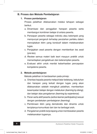 B. Proses dan Metode Pembelajaran 
1. Proses pembelajaran 
Proses pelatihan dilaksanakan melalui tahapan sebagai 
berikut. 
a. Dinamisasi dan penggalian harapan peserta serta 
membangun komitmen belajar di antara peserta. 
b. Persiapan peserta sebagai individu atau kelompok yang 
mempunyai pengaruh terhadap perubahan perilaku dalam 
menciptakan iklim yang kondusif dalam melaksanakan 
tugas. 
c. Penjajakan awal peserta dengan memberikan tes awal 
(pre-tes). 
d. Review semua materi baik teori maupun praktik untuk 
memantapkan pengetahuan dan keterampilan peserta. 
e. Evaluasi akhir untuk menilai keberhasilan pencapaian 
kompetensi peserta. 
2. Metode pembelajaran 
Metode pelatihan ini berdasarkan pada prinsip: 
a. Orientasi kepada peserta meliputi latar belakang, kebutuhan 
dan harapan yang terkait dengan tugas yang akan 
dilaksanakan setelah mengikuti pelatihan, memberikan 
kesempatan belajar dengan melakukan (learning by doing), 
dan belajar atas pengalaman (learning by experience). 
b. Peran serta aktif peserta (active learner participatory) sesuai 
dengan pendekatan pembelajaran (learning). 
c. Pembinaan iklim yang demokratis dan dinamis untuk 
terciptanya komunikasi dari dan ke berbagai arah. 
d. Pengalaman praktik kerja lapang untuk membiasakan peserta 
melaksanakan tugasnya. 
8 Kurikulum Pelatihan Kader Posyandu 
kurmod kader final_12des12.indd 8 12/12/2012 5:18:00 
 