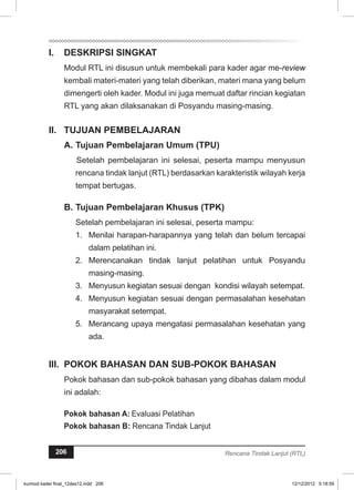 I. DESKRIPSI SINGKAT 
Modul RTL ini disusun untuk membekali para kader agar me-review 
kembali materi-materi yang telah diberikan, materi mana yang belum 
dimengerti oleh kader. Modul ini juga memuat daftar rincian kegiatan 
RTL yang akan dilaksanakan di Posyandu masing-masing. 
I. TUJUAN PEMBELAJARAN 
A. Tujuan Pembelajaran Umum (TPU) 
Setelah pembelajaran ini selesai, peserta mampu menyusun 
rencana tindak lanjut (RTL) berdasarkan karakteristik wilayah kerja 
tempat bertugas. 
B. Tujuan Pembelajaran Khusus (TPK) 
Setelah pembelajaran ini selesai, peserta mampu: 
1. Menilai harapan-harapannya yang telah dan belum tercapai 
dalam pelatihan ini. 
2. Merencanakan tindak lanjut pelatihan untuk Posyandu 
masing-masing. 
3. Menyusun kegiatan sesuai dengan kondisi wilayah setempat. 
4. Menyusun kegiatan sesuai dengan permasalahan kesehatan 
masyarakat setempat. 
5. Merancang upaya mengatasi permasalahan kesehatan yang 
ada. 
II. POKOK BAHASAN DAN SUB-POKOK BAHASAN 
Pokok bahasan dan sub-pokok bahasan yang dibahas dalam modul 
ini adalah: 
Pokok bahasan A: Evaluasi Pelatihan 
Pokok bahasan B: Rencana Tindak Lanjut 
206 Rencana Tindak Lanjut (RTL) 
kurmod kader final_12des12.indd 206 12/12/2012 5:18:59 
 
