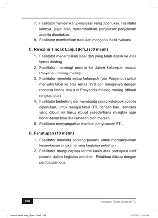 7. Fasilitator memberikan penjelasan yang diperlukan. Fasilitator 
lainnya, juga bisa menambahkan penjelasan-penjelasan 
apabila diperlukan. 
8. Fasilitator memberikan masukan mengenai hasil evaluasi. 
C. Rencana Tindak Lanjut (RTL) (30 menit) 
1. Fasilitator menampilkan tabel dari yang telah disalin ke atas 
kertas dinding. 
2. Fasilitator membagi peserta ke dalam kelompok, sesuai 
Posyandu masing-masing. 
3. Fasilitator meminta setiap kelompok (per Posyandu) untuk 
menyalin tabel ke atas kertas HVS dan mengisinya dengan 
rencana tindak lanjut di Posyandu masing-masing (dibuat 
rangkap dua). 
4. Fasilitator berkeliling dan membantu setiap kelompok apabila 
diperlukan, untuk mengisi tabel RTL dengan baik. Rencana 
yang dibuat ini harus dibuat sesederhana mungkin agar 
benar-benar bisa dilaksanakan oleh mereka. 
5. Fasilitator menyampaikan manfaat penyusunan RTL. 
D. Penutupan (10 menit) 
1. Fasilitator meminta seorang peserta untuk menyampaikan 
kesan-kesan singkat tentang kegiatan pelatihan. 
2. Fasilitator mengucapkan terima kasih atas partisipasi aktif 
peserta dalam kegiatan pelatihan. Pelatihan ditutup dengan 
pembacaan doa. 
208 Rencana Tindak Lanjut (RTL) 
kurmod kader final_12des12.indd 208 12/12/2012 5:19:00 
 