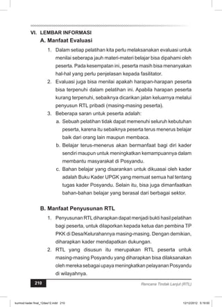 VI. LEMBAR INFORMASI 
A. Manfaat Evaluasi 
1. Dalam setiap pelatihan kita perlu melaksanakan evaluasi untuk 
menilai seberapa jauh materi-materi belajar bisa dipahami oleh 
peserta. Pada kesempatan ini, peserta masih bisa menanyakan 
hal-hal yang perlu penjelasan kepada fasilitator. 
2. Evaluasi juga bisa menilai apakah harapan-harapan peserta 
bisa terpenuhi dalam pelatihan ini. Apabila harapan peserta 
kurang terpenuhi, sebaiknya dicarikan jalan keluarnya melalui 
penyusun RTL pribadi (masing-masing peserta). 
3. Beberapa saran untuk peserta adalah: 
a. Sebuah pelatihan tidak dapat memenuhi seluruh kebutuhan 
peserta, karena itu sebaiknya peserta terus menerus belajar 
baik dari orang lain maupun membaca. 
b. Belajar terus-menerus akan bermanfaat bagi diri kader 
sendiri maupun untuk meningkatkan kemampuannya dalam 
membantu masyarakat di Posyandu. 
c. Bahan belajar yang disarankan untuk dikuasai oleh kader 
adalah Buku Kader UPGK yang memuat semua hal tentang 
tugas kader Posyandu. Selain itu, bisa juga dimanfaatkan 
bahan-bahan belajar yang berasal dari berbagai sektor. 
B. Manfaat Penyusunan RTL 
1. Penyusunan RTL diharapkan dapat menjadi bukti hasil pelatihan 
bagi peserta, untuk dilaporkan kepada ketua dan pembina TP 
PKK di Desa/Kelurahannya masing-masing. Dengan demikian, 
diharapkan kader mendapatkan dukungan. 
2. RTL yang disusun itu merupakan RTL peserta untuk 
masing-masing Posyandu yang diharapkan bisa dilaksanakan 
oleh mereka sebagai upaya meningkatkan pelayanan Posyandu 
di wilayahnya. 
210 Rencana Tindak Lanjut (RTL) 
kurmod kader final_12des12.indd 210 12/12/2012 5:19:00 
 