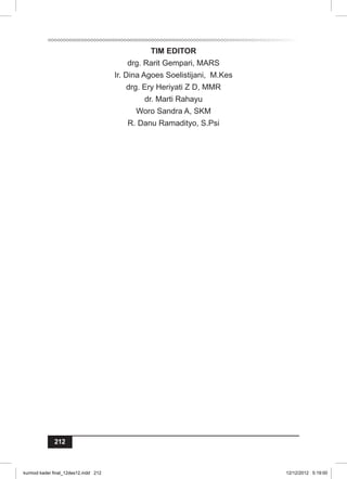 212 
TIM EDITOR 
drg. Rarit Gempari, MARS 
Ir. Dina Agoes Soelistijani, M.Kes 
drg. Ery Heriyati Z D, MMR 
dr. Marti Rahayu 
Woro Sandra A, SKM 
R. Danu Ramadityo, S.Psi 
kurmod kader final_12des12.indd 212 12/12/2012 5:19:00 
