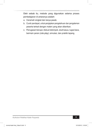 Oleh sebab itu, metode yang digunakan selama proses 
pembelajaran di antaranya adalah: 
a. Ceramah singkat dan tanya jawab. 
b. Curah pendapat, untuk penjajakan pengetahuan dan pengalaman 
peserta terkait dengan materi yang akan diberikan. 
c. Penugasan berupa: diskusi kelompok, studi kasus, tugas baca, 
bermain peran (role play), simulasi, dan praktik lapang. 
Kurikulum Pelatihan Kader Posyandu 9 
kurmod kader final_12des12.indd 9 12/12/2012 5:18:00 
 