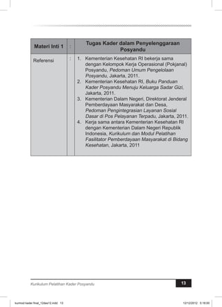 Materi Inti 1 : Tugas Kader dalam Penyelenggaraan 
Posyandu 
Referensi : 1. Kementerian Kesehatan RI bekerja sama 
dengan Kelompok Kerja Operasional (Pokjanal) 
Posyandu, Pedoman Umum Pengelolaan 
Posyandu, Jakarta, 2011. 
2. Kementerian Kesehatan RI, Buku Panduan 
Kader Posyandu Menuju Keluarga Sadar Gizi, 
Jakarta, 2011. 
3. Kementerian Dalam Negeri, Direktorat Jenderal 
Pemberdayaan Masyarakat dan Desa, 
Pedoman Pengintegrasian Layanan Sosial 
Dasar di Pos Pelayanan Terpadu, Jakarta, 2011. 
4. Kerja sama antara Kementerian Kesehatan RI 
dengan Kementerian Dalam Negeri Republik 
Indonesia, Kurikulum dan Modul Pelatihan 
Fasilitator Pemberdayaan Masyarakat di Bidang 
Kesehatan, Jakarta, 2011 
Kurikulum Pelatihan Kader Posyandu 13 
kurmod kader final_12des12.indd 13 12/12/2012 5:18:00 
 