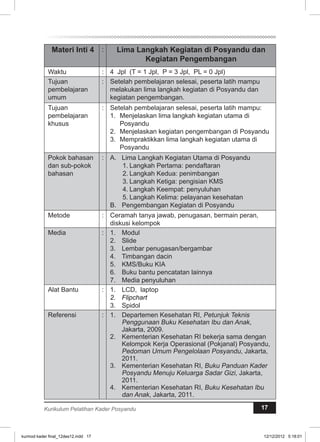 Materi Inti 4 : Lima Langkah Kegiatan di Posyandu dan 
Kegiatan Pengembangan 
Waktu : 4 Jpl (T = 1 Jpl, P = 3 Jpl, PL = 0 Jpl) 
Tujuan 
pembelajaran 
umum 
: Setelah pembelajaran selesai, peserta latih mampu 
melakukan lima langkah kegiatan di Posyandu dan 
kegiatan pengembangan. 
Tujuan 
pembelajaran 
khusus 
: Setelah pembelajaran selesai, peserta latih mampu: 
1. Menjelaskan lima langkah kegiatan utama di 
Posyandu 
2. Menjelaskan kegiatan pengembangan di Posyandu 
3. Mempraktikkan lima langkah kegiatan utama di 
Posyandu 
Pokok bahasan 
dan sub-pokok 
bahasan 
: A. Lima Langkah Kegiatan Utama di Posyandu 
1. Langkah Pertama: pendaftaran 
2. Langkah Kedua: penimbangan 
3. Langkah Ketiga: pengisian KMS 
4. Langkah Keempat: penyuluhan 
5. Langkah Kelima: pelayanan kesehatan 
B. Pengembangan Kegiatan di Posyandu 
Metode : Ceramah tanya jawab, penugasan, bermain peran, 
diskusi kelompok 
Media : 1. Modul 
2. Slide 
3. Lembar penugasan/bergambar 
4. Timbangan dacin 
5. KMS/Buku KIA 
6. Buku bantu pencatatan lainnya 
7. Media penyuluhan 
Alat Bantu : 1. LCD, laptop 
2. Flipchart 
3. Spidol 
Referensi : 1. Departemen Kesehatan RI, Petunjuk Teknis 
Penggunaan Buku Kesehatan Ibu dan Anak, 
Jakarta, 2009. 
2. Kementerian Kesehatan RI bekerja sama dengan 
Kelompok Kerja Operasional (Pokjanal) Posyandu, 
Pedoman Umum Pengelolaan Posyandu, Jakarta, 
2011. 
3. Kementerian Kesehatan RI, Buku Panduan Kader 
Posyandu Menuju Keluarga Sadar Gizi, Jakarta, 
2011. 
4. Kementerian Kesehatan RI, Buku Kesehatan Ibu 
dan Anak, Jakarta, 2011. 
Kurikulum Pelatihan Kader Posyandu 17 
kurmod kader final_12des12.indd 17 12/12/2012 5:18:01 
 