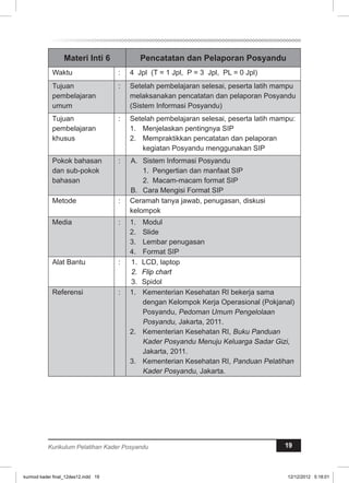 Materi Inti 6 Pencatatan dan Pelaporan Posyandu 
Waktu : 4 Jpl (T = 1 Jpl, P = 3 Jpl, PL = 0 Jpl) 
Tujuan 
pembelajaran 
umum 
: Setelah pembelajaran selesai, peserta latih mampu 
melaksanakan pencatatan dan pelaporan Posyandu 
(Sistem Informasi Posyandu) 
Tujuan 
pembelajaran 
khusus 
: Setelah pembelajaran selesai, peserta latih mampu: 
1. Menjelaskan pentingnya SIP 
2. Mempraktikkan pencatatan dan pelaporan 
kegiatan Posyandu menggunakan SIP 
Pokok bahasan 
dan sub-pokok 
bahasan 
: A. Sistem Informasi Posyandu 
1. Pengertian dan manfaat SIP 
2. Macam-macam format SIP 
B. Cara Mengisi Format SIP 
Metode : Ceramah tanya jawab, penugasan, diskusi 
kelompok 
Media : 1. Modul 
2. Slide 
3. Lembar penugasan 
4. Format SIP 
Alat Bantu : 1. LCD, laptop 
2. Flip chart 
3. Spidol 
Referensi : 1. Kementerian Kesehatan RI bekerja sama 
dengan Kelompok Kerja Operasional (Pokjanal) 
Posyandu, Pedoman Umum Pengelolaan 
Posyandu, Jakarta, 2011. 
2. Kementerian Kesehatan RI, Buku Panduan 
Kader Posyandu Menuju Keluarga Sadar Gizi, 
Jakarta, 2011. 
3. Kementerian Kesehatan RI, Panduan Pelatihan 
Kader Posyandu, Jakarta. 
Kurikulum Pelatihan Kader Posyandu 19 
kurmod kader final_12des12.indd 19 12/12/2012 5:18:01 
 
