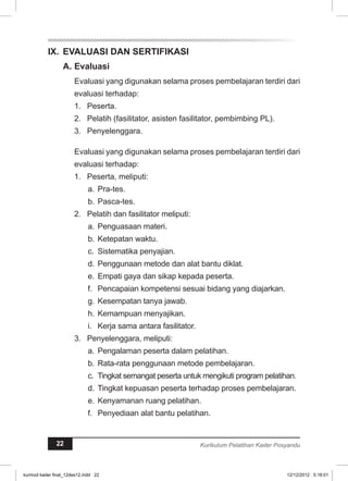 IX. EVALUASI DAN SERTIFIKASI 
A. Evaluasi 
Evaluasi yang digunakan selama proses pembelajaran terdiri dari 
evaluasi terhadap: 
1. Peserta. 
2. Pelatih (fasilitator, asisten fasilitator, pembimbing PL). 
3. Penyelenggara. 
Evaluasi yang digunakan selama proses pembelajaran terdiri dari 
evaluasi terhadap: 
1. Peserta, meliputi: 
a. Pra-tes. 
b. Pasca-tes. 
2. Pelatih dan fasilitator meliputi: 
a. Penguasaan materi. 
b. Ketepatan waktu. 
c. Sistematika penyajian. 
d. Penggunaan metode dan alat bantu diklat. 
e. Empati gaya dan sikap kepada peserta. 
f. Pencapaian kompetensi sesuai bidang yang diajarkan. 
g. Kesempatan tanya jawab. 
h. Kemampuan menyajikan. 
i. Kerja sama antara fasilitator. 
3. Penyelenggara, meliputi: 
a. Pengalaman peserta dalam pelatihan. 
b. Rata-rata penggunaan metode pembelajaran. 
c. Tingkat semangat peserta untuk mengikuti program pelatihan. 
d. Tingkat kepuasan peserta terhadap proses pembelajaran. 
e. Kenyamanan ruang pelatihan. 
f. Penyediaan alat bantu pelatihan. 
22 Kurikulum Pelatihan Kader Posyandu 
kurmod kader final_12des12.indd 22 12/12/2012 5:18:01 
 