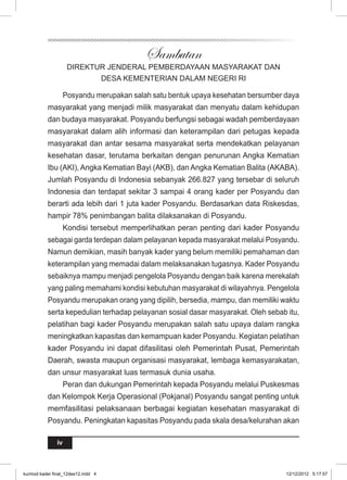 iv 
Sambutan 
DIREKTUR JENDERAL PEMBERDAYAAN MASYARAKAT DAN 
DESA KEMENTERIAN DALAM NEGERI RI 
Posyandu merupakan salah satu bentuk upaya kesehatan bersumber daya 
masyarakat yang menjadi milik masyarakat dan menyatu dalam kehidupan 
dan budaya masyarakat. Posyandu berfungsi sebagai wadah pemberdayaan 
masyarakat dalam alih informasi dan keterampilan dari petugas kepada 
masyarakat dan antar sesama masyarakat serta mendekatkan pelayanan 
kesehatan dasar, terutama berkaitan dengan penurunan Angka Kematian 
Ibu (AKI), Angka Kematian Bayi (AKB), dan Angka Kematian Balita (AKABA). 
Jumlah Posyandu di Indonesia sebanyak 266.827 yang tersebar di seluruh 
Indonesia dan terdapat sekitar 3 sampai 4 orang kader per Posyandu dan 
berarti ada lebih dari 1 juta kader Posyandu. Berdasarkan data Riskesdas, 
hampir 78% penimbangan balita dilaksanakan di Posyandu. 
Kondisi tersebut memperlihatkan peran penting dari kader Posyandu 
sebagai garda terdepan dalam pelayanan kepada masyarakat melalui Posyandu. 
Namun demikian, masih banyak kader yang belum memiliki pemahaman dan 
keterampilan yang memadai dalam melaksanakan tugasnya. Kader Posyandu 
sebaiknya mampu menjadi pengelola Posyandu dengan baik karena merekalah 
yang paling memahami kondisi kebutuhan masyarakat di wilayahnya. Pengelola 
Posyandu merupakan orang yang dipilih, bersedia, mampu, dan memiliki waktu 
serta kepedulian terhadap pelayanan sosial dasar masyarakat. Oleh sebab itu, 
pelatihan bagi kader Posyandu merupakan salah satu upaya dalam rangka 
meningkatkan kapasitas dan kemampuan kader Posyandu. Kegiatan pelatihan 
kader Posyandu ini dapat difasilitasi oleh Pemerintah Pusat, Pemerintah 
Daerah, swasta maupun organisasi masyarakat, lembaga kemasyarakatan, 
dan unsur masyarakat luas termasuk dunia usaha. 
Peran dan dukungan Pemerintah kepada Posyandu melalui Puskesmas 
dan Kelompok Kerja Operasional (Pokjanal) Posyandu sangat penting untuk 
memfasilitasi pelaksanaan berbagai kegiatan kesehatan masyarakat di 
Posyandu. Peningkatan kapasitas Posyandu pada skala desa/kelurahan akan 
kurmod kader final_12des12.indd 4 12/12/2012 5:17:57 
 