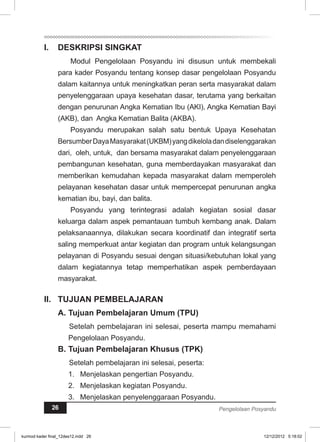 I. DESKRIPSI SINGKAT 
Modul Pengelolaan Posyandu ini disusun untuk membekali 
para kader Posyandu tentang konsep dasar pengelolaan Posyandu 
dalam kaitannya untuk meningkatkan peran serta masyarakat dalam 
penyelenggaraan upaya kesehatan dasar, terutama yang berkaitan 
dengan penurunan Angka Kematian Ibu (AKI), Angka Kematian Bayi 
(AKB), dan Angka Kematian Balita (AKBA). 
Posyandu merupakan salah satu bentuk Upaya Kesehatan 
Bersumber Daya Masyarakat (UKBM) yang dikelola dan diselenggarakan 
dari, oleh, untuk, dan bersama masyarakat dalam penyelenggaraan 
pembangunan kesehatan, guna memberdayakan masyarakat dan 
memberikan kemudahan kepada masyarakat dalam memperoleh 
pelayanan kesehatan dasar untuk mempercepat penurunan angka 
kematian ibu, bayi, dan balita. 
Posyandu yang terintegrasi adalah kegiatan sosial dasar 
keluarga dalam aspek pemantauan tumbuh kembang anak. Dalam 
pelaksanaannya, dilakukan secara koordinatif dan integratif serta 
saling memperkuat antar kegiatan dan program untuk kelangsungan 
pelayanan di Posyandu sesuai dengan situasi/kebutuhan lokal yang 
dalam kegiatannya tetap memperhatikan aspek pemberdayaan 
masyarakat. 
I. TUJUAN PEMBELAJARAN 
A. Tujuan Pembelajaran Umum (TPU) 
Setelah pembelajaran ini selesai, peserta mampu memahami 
Pengelolaan Posyandu. 
B. Tujuan Pembelajaran Khusus (TPK) 
Setelah pembelajaran ini selesai, peserta: 
1. Menjelaskan pengertian Posyandu. 
2. Menjelaskan kegiatan Posyandu. 
3. Menjelaskan penyelenggaraan Posyandu. 
26 Pengelolaan Posyandu 
kurmod kader final_12des12.indd 26 12/12/2012 5:18:02 
 