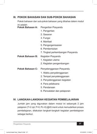 II. POKOK BAHASAN DAN SUB-POKOK BAHASAN 
Pokok bahasan dan sub-pokok bahasan yang dibahas dalam modul 
ini adalah: 
Pokok Bahasan A: Pengertian Posyandu 
1. Pengertian 
2. Sasaran 
3. Fungsi 
4. Manfaat 
5. Pengorganisasian 
6. Pembentukan 
7. Tingkat perkembangan Posyandu 
Pokok Bahasan B: Kegiatan Posyandu 
1. Kegiatan utama 
2. Kegiatan pengembangan 
Pokok Bahasan C: Penyelenggaraan Posyandu 
1. Waktu penyelenggaraan 
2. Tempat penyelenggaraan 
3. Penyelenggaraan kegiatan 
4. Para pelaksana 
5. Pendanaan 
6. Pencatatan dan pelaporan 
IV. LANGKAH-LANGKAH KEGIATAN PEMBELAJARAN 
Jumlah jam yang digunakan dalam modul ini sebanyak 2 jam 
pelajaran (T=2 Jpl, P=0, PL=0) @45 menit untuk memudahkan proses 
pembelajaran, dilakukan langkah-langkah kegiatan pembelajaran 
sebagai berikut. 
Pengelolaan Posyandu 27 
kurmod kader final_12des12.indd 27 12/12/2012 5:18:02 
 