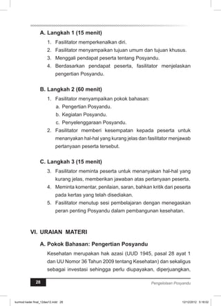 A. Langkah 1 (15 menit) 
1. Fasilitator memperkenalkan diri. 
2. Fasilitator menyampaikan tujuan umum dan tujuan khusus. 
3. Menggali pendapat peserta tentang Posyandu. 
4. Berdasarkan pendapat peserta, fasilitator menjelaskan 
pengertian Posyandu. 
B. Langkah 2 (60 menit) 
1. Fasilitator menyampaikan pokok bahasan: 
a. Pengertian Posyandu. 
b. Kegiatan Posyandu. 
c. Penyelenggaraan Posyandu. 
2. Fasilitator memberi kesempatan kepada peserta untuk 
menanyakan hal-hal yang kurang jelas dan fasilitator menjawab 
pertanyaan peserta tersebut. 
C. Langkah 3 (15 menit) 
3. Fasilitator meminta peserta untuk menanyakan hal-hal yang 
kurang jelas, memberikan jawaban atas pertanyaan peserta. 
4. Meminta komentar, penilaian, saran, bahkan kritik dari peserta 
pada kertas yang telah disediakan. 
5. Fasilitator menutup sesi pembelajaran dengan menegaskan 
peran penting Posyandu dalam pembangunan kesehatan. 
VI. URAIAN MATERI 
A. Pokok Bahasan: Pengertian Posyandu 
Kesehatan merupakan hak azasi (UUD 1945, pasal 28 ayat 1 
dan UU Nomor 36 Tahun 2009 tentang Kesehatan) dan sekaligus 
sebagai investasi sehingga perlu diupayakan, diperjuangkan, 
28 Pengelolaan Posyandu 
kurmod kader final_12des12.indd 28 12/12/2012 5:18:02 
 
