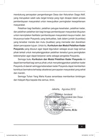 mendukung percepatan pengembangan Desa dan Kelurahan Siaga Aktif, 
yang merupakan salah satu target kinerja yang ingin dicapai dalam proses 
pemberdayaan masyarakat untuk mewujudkan peningkatan kesejahteraan 
masyarakat. 
Pelatihan bagi fasilitator, pelatihan petugas kesehatan, pelatihan kader, 
dan pelatihan-pelatihan lain bagi tenaga pemberdayaan masyarakat ditujukan 
untuk menciptakan fasilitator pemberdayaan masyarakat maupun kader, dan 
khususnya kader Posyandu yang berkualitas, baik dalam jumlah (kuantitas) 
yang tersebar merata dan mutu (kualitas) yang memadai dan diarahkan 
dalam pencapaian tujuan. Untuk itu, Kurikulum dan Modul Pelatihan Kader 
Posyandu yang disusun agar dapat digunakan sebagai acuan bagi semua 
pihak terkait untuk menyelenggarakan pelatihan tersebut guna peningkatan 
keterampilan agar dapat berperan serta sebagai pengelola Posyandu. 
Semoga buku Kurikulum dan Modul Pelatihan Kader Posyandu ini 
dapat bermanfaat bagi semua pihak untuk menyelenggarakan pelatihan kader 
Posyandu di daerah sehingga keberadaan kader Posyandu dapat memberikan 
kontribusi bermakna terhadap akselerasi pencapaian masyarakat yang sehat 
dan mandiri. 
Semoga Tuhan Yang Maha Kuasa senantiasa memberikan bimbingan 
v 
dan hidayah-Nya kepada kita semua. Amin. 
Jakarta, Agustus 2012 
Direktur Jenderal 
Pemberdayaan Masyarakat dan Desa 
Kementerian Dalam Negeri 
Ir. Tarmizi A. Karim, M.Sc 
kurmod kader final_12des12.indd 5 12/12/2012 5:17:57 
 