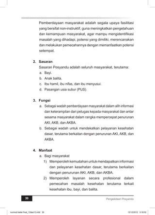 Pemberdayaan masyarakat adalah segala upaya fasilitasi 
yang bersifat non-instruktif, guna meningkatkan pengetahuan 
dan kemampuan masyarakat, agar mampu mengidentifikasi 
masalah yang dihadapi, potensi yang dimiliki, merencanakan 
dan melakukan pemecahannya dengan memanfaatkan potensi 
setempat. 
2. Sasaran 
Sasaran Posyandu adalah seluruh masyarakat, terutama: 
a. Bayi. 
b. Anak balita. 
c. Ibu hamil, ibu nifas, dan ibu menyusui. 
d. Pasangan usia subur (PUS). 
3. Fungsi 
a. Sebagai wadah pemberdayaan masyarakat dalam alih informasi 
dan keterampilan dari petugas kepada masyarakat dan antar 
sesama masyarakat dalam rangka mempercepat penurunan 
AKI, AKB, dan AKBA. 
b. Sebagai wadah untuk mendekatkan pelayanan kesehatan 
dasar, terutama berkaitan dengan penurunan AKI, AKB, dan 
AKBA. 
4. Manfaat 
a. Bagi masyarakat 
1) Memperoleh kemudahan untuk mendapatkan informasi 
dan pelayanan kesehatan dasar, terutama berkaitan 
dengan penurunan AKI, AKB, dan AKBA. 
2) Memperoleh layanan secara profesional dalam 
pemecahan masalah kesehatan terutama terkait 
kesehatan ibu, bayi, dan balita. 
30 Pengelolaan Posyandu 
kurmod kader final_12des12.indd 30 12/12/2012 5:18:02 
 