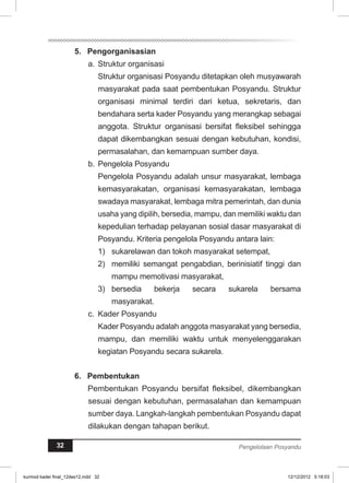 5. Pengorganisasian 
a. Struktur organisasi 
Struktur organisasi Posyandu ditetapkan oleh musyawarah 
masyarakat pada saat pembentukan Posyandu. Struktur 
organisasi minimal terdiri dari ketua, sekretaris, dan 
bendahara serta kader Posyandu yang merangkap sebagai 
anggota. Struktur organisasi bersifat fleksibel sehingga 
dapat dikembangkan sesuai dengan kebutuhan, kondisi, 
permasalahan, dan kemampuan sumber daya. 
b. Pengelola Posyandu 
Pengelola Posyandu adalah unsur masyarakat, lembaga 
kemasyarakatan, organisasi kemasyarakatan, lembaga 
swadaya masyarakat, lembaga mitra pemerintah, dan dunia 
usaha yang dipilih, bersedia, mampu, dan memiliki waktu dan 
kepedulian terhadap pelayanan sosial dasar masyarakat di 
Posyandu. Kriteria pengelola Posyandu antara lain: 
1) sukarelawan dan tokoh masyarakat setempat, 
2) memiliki semangat pengabdian, berinisiatif tinggi dan 
mampu memotivasi masyarakat, 
3) bersedia bekerja secara sukarela bersama 
masyarakat. 
c. Kader Posyandu 
Kader Posyandu adalah anggota masyarakat yang bersedia, 
mampu, dan memiliki waktu untuk menyelenggarakan 
kegiatan Posyandu secara sukarela. 
6. Pembentukan 
Pembentukan Posyandu bersifat fleksibel, dikembangkan 
sesuai dengan kebutuhan, permasalahan dan kemampuan 
sumber daya. Langkah-langkah pembentukan Posyandu dapat 
dilakukan dengan tahapan berikut. 
32 Pengelolaan Posyandu 
kurmod kader final_12des12.indd 32 12/12/2012 5:18:03 
 