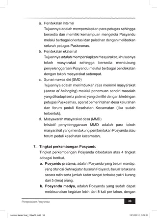 a. Pendekatan internal 
Tujuannya adalah mempersiapkan para petugas sehingga 
bersedia dan memiliki kemampuan mengelola Posyandu 
melalui berbagai orientasi dan pelatihan dengan melibatkan 
seluruh petugas Puskesmas. 
b. Pendekatan eksternal 
Tujuannya adalah mempersiapkan masyarakat, khususnya 
tokoh masyarakat sehingga bersedia mendukung 
penyelenggaraan Posyandu melalui berbagai pendekatan 
dengan tokoh masyarakat setempat. 
c. Survei mawas diri (SMD) 
Tujuannya adalah menimbulkan rasa memiliki masyarakat 
(sense of belonging) melalui penemuan sendiri masalah 
yang dihadapi serta potensi yang dimiliki dengan bimbingan 
petugas Puskesmas, aparat pemerintahan desa kelurahan 
dan forum peduli Kesehatan Kecamatan (jika sudah 
terbentuk). 
d. Musyawarah masyarakat desa (MMD) 
Inisiatif penyelenggaraan MMD adalah para tokoh 
masyarakat yang mendukung pembentukan Posyandu atau 
forum peduli kesehatan kecamatan. 
7. Tingkat perkembangan Posyandu 
Tingkat perkembangan Posyandu dibedakan atas 4 tingkat 
sebagai berikut. 
a. Posyandu pratama, adalah Posyandu yang belum mantap, 
yang ditandai oleh kegiatan bulanan Posyandu belum terlaksana 
secara rutin serta jumlah kader sangat terbatas yakni kurang 
dari 5 (lima) orang. 
b. Posyandu madya, adalah Posyandu yang sudah dapat 
melaksanakan kegiatan lebih dari 8 kali per tahun, dengan 
Pengelolaan Posyandu 33 
kurmod kader final_12des12.indd 33 12/12/2012 5:18:03 
 