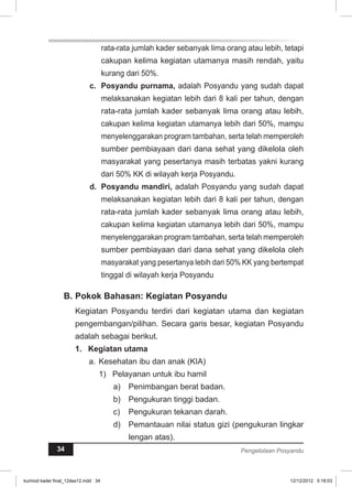 rata-rata jumlah kader sebanyak lima orang atau lebih, tetapi 
cakupan kelima kegiatan utamanya masih rendah, yaitu 
kurang dari 50%. 
c. Posyandu purnama, adalah Posyandu yang sudah dapat 
melaksanakan kegiatan lebih dari 8 kali per tahun, dengan 
rata-rata jumlah kader sebanyak lima orang atau lebih, 
cakupan kelima kegiatan utamanya lebih dari 50%, mampu 
menyelenggarakan program tambahan, serta telah memperoleh 
sumber pembiayaan dari dana sehat yang dikelola oleh 
masyarakat yang pesertanya masih terbatas yakni kurang 
dari 50% KK di wilayah kerja Posyandu. 
d. Posyandu mandiri, adalah Posyandu yang sudah dapat 
melaksanakan kegiatan lebih dari 8 kali per tahun, dengan 
rata-rata jumlah kader sebanyak lima orang atau lebih, 
cakupan kelima kegiatan utamanya lebih dari 50%, mampu 
menyelenggarakan program tambahan, serta telah memperoleh 
sumber pembiayaan dari dana sehat yang dikelola oleh 
masyarakat yang pesertanya lebih dari 50% KK yang bertempat 
tinggal di wilayah kerja Posyandu 
B. Pokok Bahasan: Kegiatan Posyandu 
Kegiatan Posyandu terdiri dari kegiatan utama dan kegiatan 
pengembangan/pilihan. Secara garis besar, kegiatan Posyandu 
adalah sebagai berikut. 
1. Kegiatan utama 
a. Kesehatan ibu dan anak (KIA) 
1) Pelayanan untuk ibu hamil 
a) Penimbangan berat badan. 
b) Pengukuran tinggi badan. 
c) Pengukuran tekanan darah. 
d) Pemantauan nilai status gizi (pengukuran lingkar 
lengan atas). 
34 Pengelolaan Posyandu 
kurmod kader final_12des12.indd 34 12/12/2012 5:18:03 
 