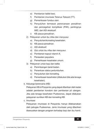 e) Pemberian tablet besi. 
f) Pemberian imunisasi Tetanus Toksoid (TT). 
g) Pemeriksaan fundus uteri. 
h) Penyuluhan termasuk perencanaan persalinan 
dan pencegahan komplikasi (P4K), pentingnya 
IMD, dan ASI eksklusif. 
i) KB pasca-persalinan. 
2) Pelayanan untuk ibu nifas dan menyusui 
a) Penyuluhan/konseling kesehatan. 
b) KB pasca-persalinan. 
c) ASI eksklusif. 
d) Gizi untuk ibu nifas dan menyusui. 
e) Pemberian kapsul vitamin A. 
f) Perawatan payudara. 
g) Pemeriksaan kesehatan umum. 
3) Pelayanan untuk bayi dan balita 
a) Penimbangan berat badan. 
b) Penentuan status pertumbuhan. 
c) Penyuluhan dan konseling. 
d) Pemeriksaan kesehatan (dilakukan bila ada tenaga 
kesehatan). 
b. Keluarga berencana (KB) 
Pelayanan KB di Posyandu yang dapat diberikan oleh kader 
adalah pemberian kondom dan pemberian pil ulangan. 
Jika ada tenaga kesehatan Puskesmas, dapat dilakukan 
pelayanan suntikan KB dan konseling KB. 
c. Imunisasi 
Pelayanan imunisasi di Posyandu hanya dilaksanakan 
oleh petugas Puskesmas. Jenis imunisasi yang diberikan 
disesuaikan dengan program terhadap bayi dan ibu hamil. 
Pengelolaan Posyandu 35 
kurmod kader final_12des12.indd 35 12/12/2012 5:18:03 
 