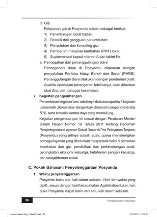 d. Gizi 
Pelayanan gizi di Posyandu adalah sebagai berikut. 
1) Penimbangan berat badan. 
2) Deteksi dini gangguan pertumbuhan. 
3) Penyuluhan dan konseling gizi. 
4) Pemberian makanan tambahan (PMT) lokal. 
5) Suplementasi kapsul vitamin A dan tablet Fe. 
e. Pencegahan dan penanggulangan diare 
Pencegahan diare di Posyandu dilakukan dengan 
penyuluhan Perilaku Hidup Bersih dan Sehat (PHBS). 
Penanggulangan diare dilakukan dengan pemberian oralit. 
Apabila diperlukan penanganan lebih lanjut, akan diberikan 
obat Zinc oleh petugas kesehatan. 
2. Kegiatan pengembangan 
Penambahan kegiatan baru sebaiknya dilakukan apabila 5 kegiatan 
utama telah dilaksanakan dengan baik dalam arti cakupannya di atas 
50%, serta tersedia sumber daya yang mendukung. 
Kegiatan pengembangan ini sesuai dengan Peraturan Menteri 
Dalam Negeri Nomor 19 Tahun 2011 tentang Pedoman 
Pengintegrasian Layanan Sosial Dasar di Pos Pelayanan Terpadu 
(Posyandu) yang artinya adalah suatu upaya mensinergikan 
berbagai layanan yang dibutuhkan masyarakat meliputi perbaikan 
kesehatan dan gizi, pendidikan dan perkembangan anak, 
peningkatan ekonomi keluarga, ketahanan pangan keluarga, 
dan kesejahteraan sosial. 
C. Pokok Bahasan: Penyelenggaraan Posyandu 
1. Waktu penyelenggaraan 
Posyandu buka satu kali dalam sebulan. Hari dan waktu yang 
dipilih, sesuai dengan hasil kesepakatan. Apabila diperlukan, hari 
buka Posyandu dapat lebih dari satu kali dalam sebulan. 
36 Pengelolaan Posyandu 
kurmod kader final_12des12.indd 36 12/12/2012 5:18:03 
 