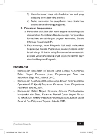 3) Untuk keperluan biaya rutin disediakan kas kecil yang 
dipegang oleh kader yang ditunjuk. 
4) Setiap pemasukan dan pengeluaran harus dicatat dan 
dikelola secara bertanggung jawab. 
6. Pencatatan dan pelaporan 
a. Pencatatan dilakukan oleh kader segera setelah kegiatan 
dilaksanakan. Pencatatan dilakukan dengan menggunakan 
format baku sesuai dengan program kesehatan, Sistem 
Informasi Posyandu (SIP). 
b. Pada dasarnya, kader Posyandu tidak wajib melaporkan 
kegiatannya kepada Puskesmas ataupun kepada sektor 
terkait lainnya. Untuk itu, setiap Puskesmas harus menunjuk 
petugas yang bertanggung jawab untuk mengambil copy 
data hasil kegiatan Posyandu. 
REFERENSI 
● Kementerian Kesehatan RI bekerja sama dengan Kementerian 
Dalam Negeri, Pedoman Umum Pengembangan Desa dan 
Kelurahan Siaga Aktif, Jakarta, 2010. 
● Kementerian Kesehatan RI bekerja sama dengan Kelompok Kerja 
Operasional (Pokjanal) Posyandu, Pedoman Umum Pengelolaan 
Posyandu, Jakarta, 2011. 
● Kementerian Dalam Negeri, Direktorat Jenderal Pemberdayaan 
Masyarakat dan Desa, Peraturan Menteri Dalam Negeri Nomor 
19 Tahun 2011 tentang Pedoman Pengintegrasian Layanan Sosial 
Dasar di Pos Pelayanan Terpadu, Jakarta, 2011. 
Pengelolaan Posyandu 39 
kurmod kader final_12des12.indd 39 12/12/2012 5:18:03 
 