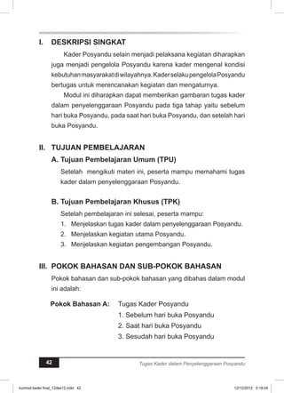 I. DESKRIPSI SINGKAT 
Kader Posyandu selain menjadi pelaksana kegiatan diharapkan 
juga menjadi pengelola Posyandu karena kader mengenal kondisi 
kebutuhan masyarakat di wilayahnya. Kader selaku pengelola Posyandu 
bertugas untuk merencanakan kegiatan dan mengaturnya. 
Modul ini diharapkan dapat memberikan gambaran tugas kader 
dalam penyelenggaraan Posyandu pada tiga tahap yaitu sebelum 
hari buka Posyandu, pada saat hari buka Posyandu, dan setelah hari 
buka Posyandu. 
I. TUJUAN PEMBELAJARAN 
A. Tujuan Pembelajaran Umum (TPU) 
Setelah mengikuti materi ini, peserta mampu memahami tugas 
kader dalam penyelenggaraan Posyandu. 
B. Tujuan Pembelajaran Khusus (TPK) 
Setelah pembelajaran ini selesai, peserta mampu: 
1. Menjelaskan tugas kader dalam penyelenggaraan Posyandu. 
2. Menjelaskan kegiatan utama Posyandu. 
3. Menjelaskan kegiatan pengembangan Posyandu. 
II. POKOK BAHASAN DAN SUB-POKOK BAHASAN 
Pokok bahasan dan sub-pokok bahasan yang dibahas dalam modul 
ini adalah: 
Pokok Bahasan A: Tugas Kader Posyandu 
1. Sebelum hari buka Posyandu 
2. Saat hari buka Posyandu 
3. Sesudah hari buka Posyandu 
42 Tugas Kader dalam Penyelenggaraan Posyandu 
kurmod kader final_12des12.indd 42 12/12/2012 5:18:04 
 